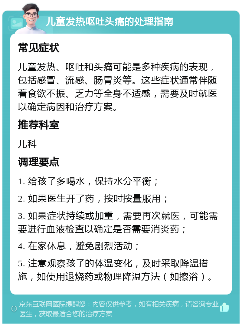 儿童发热呕吐头痛的处理指南 常见症状 儿童发热、呕吐和头痛可能是多种疾病的表现，包括感冒、流感、肠胃炎等。这些症状通常伴随着食欲不振、乏力等全身不适感，需要及时就医以确定病因和治疗方案。 推荐科室 儿科 调理要点 1. 给孩子多喝水，保持水分平衡； 2. 如果医生开了药，按时按量服用； 3. 如果症状持续或加重，需要再次就医，可能需要进行血液检查以确定是否需要消炎药； 4. 在家休息，避免剧烈活动； 5. 注意观察孩子的体温变化，及时采取降温措施，如使用退烧药或物理降温方法（如擦浴）。