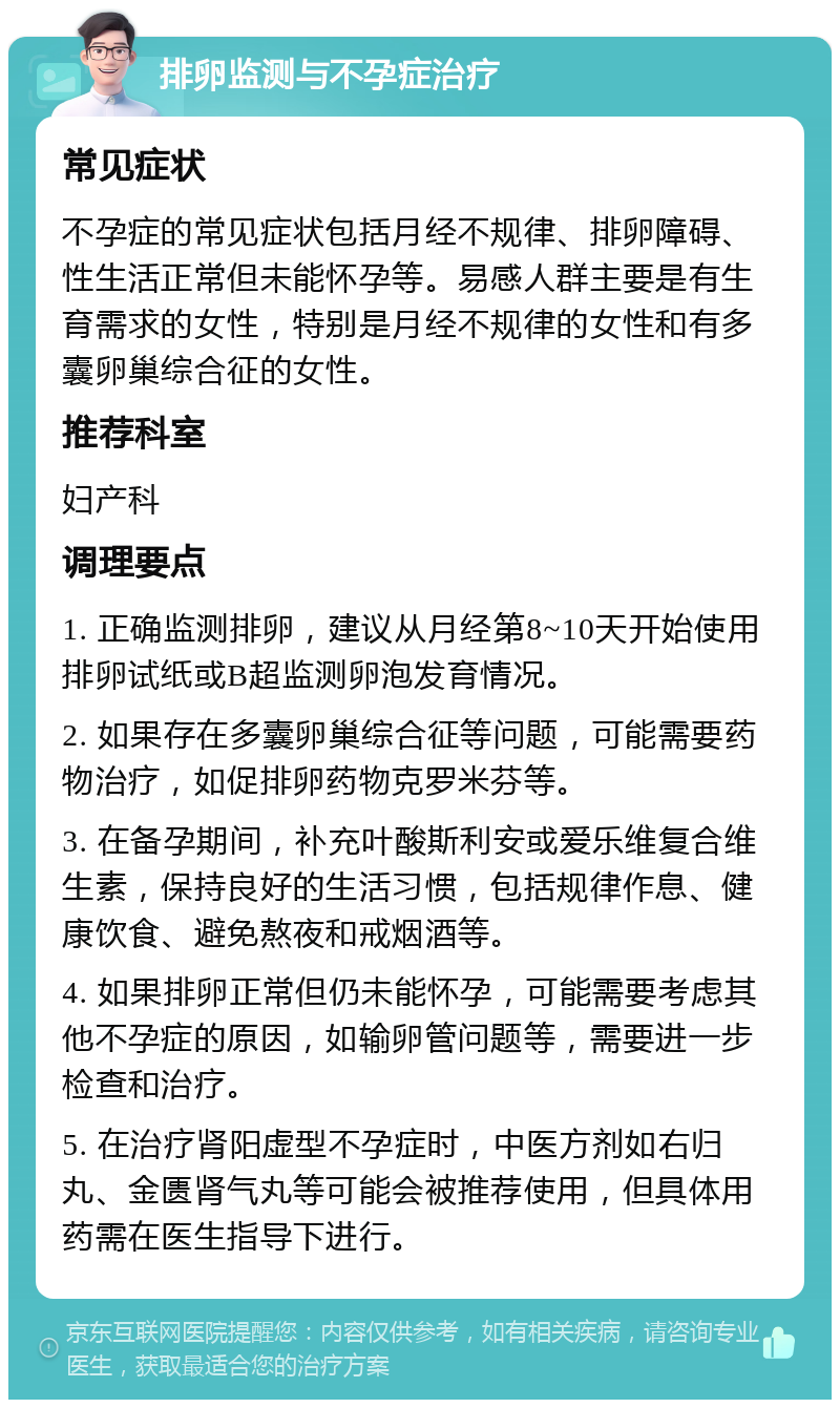 排卵监测与不孕症治疗 常见症状 不孕症的常见症状包括月经不规律、排卵障碍、性生活正常但未能怀孕等。易感人群主要是有生育需求的女性，特别是月经不规律的女性和有多囊卵巢综合征的女性。 推荐科室 妇产科 调理要点 1. 正确监测排卵，建议从月经第8~10天开始使用排卵试纸或B超监测卵泡发育情况。 2. 如果存在多囊卵巢综合征等问题，可能需要药物治疗，如促排卵药物克罗米芬等。 3. 在备孕期间，补充叶酸斯利安或爱乐维复合维生素，保持良好的生活习惯，包括规律作息、健康饮食、避免熬夜和戒烟酒等。 4. 如果排卵正常但仍未能怀孕，可能需要考虑其他不孕症的原因，如输卵管问题等，需要进一步检查和治疗。 5. 在治疗肾阳虚型不孕症时，中医方剂如右归丸、金匮肾气丸等可能会被推荐使用，但具体用药需在医生指导下进行。