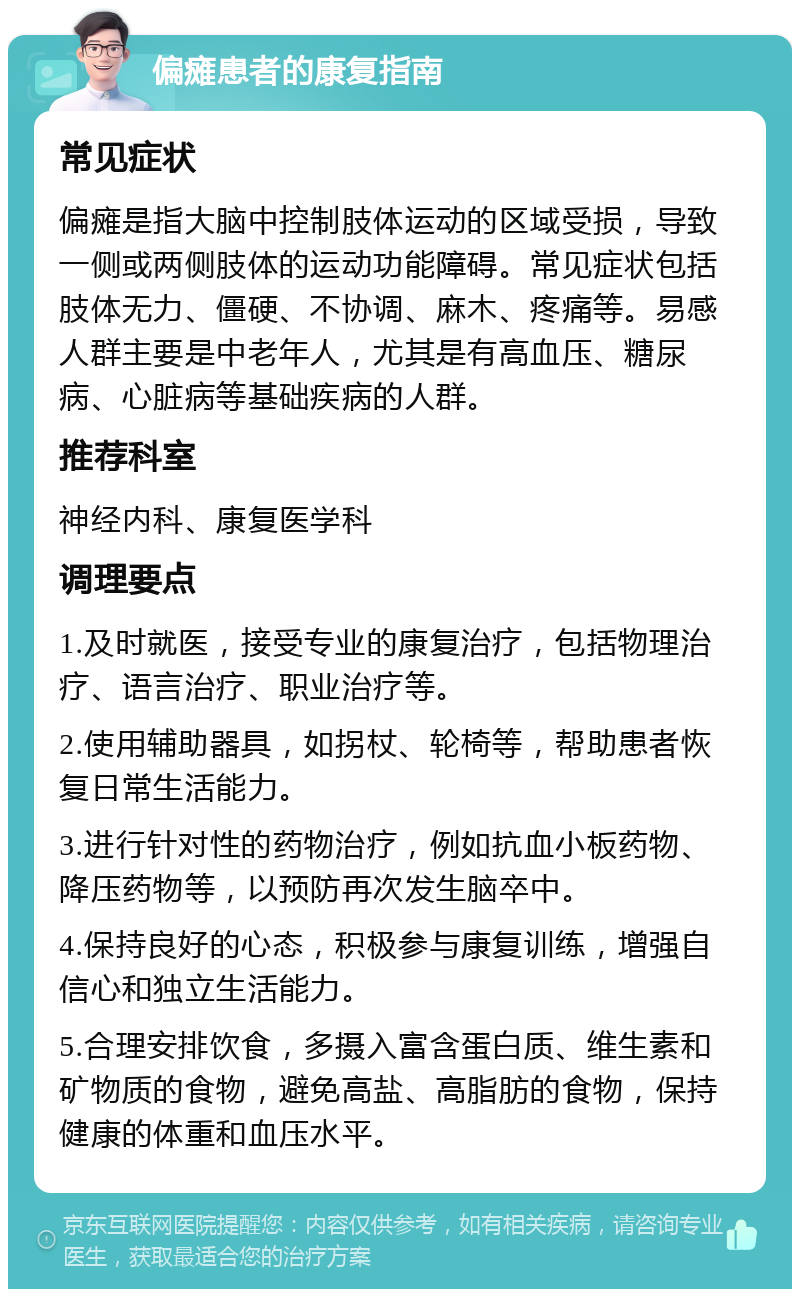 偏瘫患者的康复指南 常见症状 偏瘫是指大脑中控制肢体运动的区域受损，导致一侧或两侧肢体的运动功能障碍。常见症状包括肢体无力、僵硬、不协调、麻木、疼痛等。易感人群主要是中老年人，尤其是有高血压、糖尿病、心脏病等基础疾病的人群。 推荐科室 神经内科、康复医学科 调理要点 1.及时就医，接受专业的康复治疗，包括物理治疗、语言治疗、职业治疗等。 2.使用辅助器具，如拐杖、轮椅等，帮助患者恢复日常生活能力。 3.进行针对性的药物治疗，例如抗血小板药物、降压药物等，以预防再次发生脑卒中。 4.保持良好的心态，积极参与康复训练，增强自信心和独立生活能力。 5.合理安排饮食，多摄入富含蛋白质、维生素和矿物质的食物，避免高盐、高脂肪的食物，保持健康的体重和血压水平。