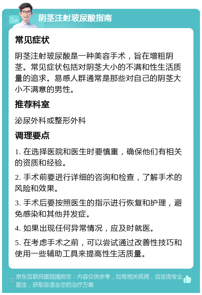 阴茎注射玻尿酸指南 常见症状 阴茎注射玻尿酸是一种美容手术，旨在增粗阴茎。常见症状包括对阴茎大小的不满和性生活质量的追求。易感人群通常是那些对自己的阴茎大小不满意的男性。 推荐科室 泌尿外科或整形外科 调理要点 1. 在选择医院和医生时要慎重，确保他们有相关的资质和经验。 2. 手术前要进行详细的咨询和检查，了解手术的风险和效果。 3. 手术后要按照医生的指示进行恢复和护理，避免感染和其他并发症。 4. 如果出现任何异常情况，应及时就医。 5. 在考虑手术之前，可以尝试通过改善性技巧和使用一些辅助工具来提高性生活质量。