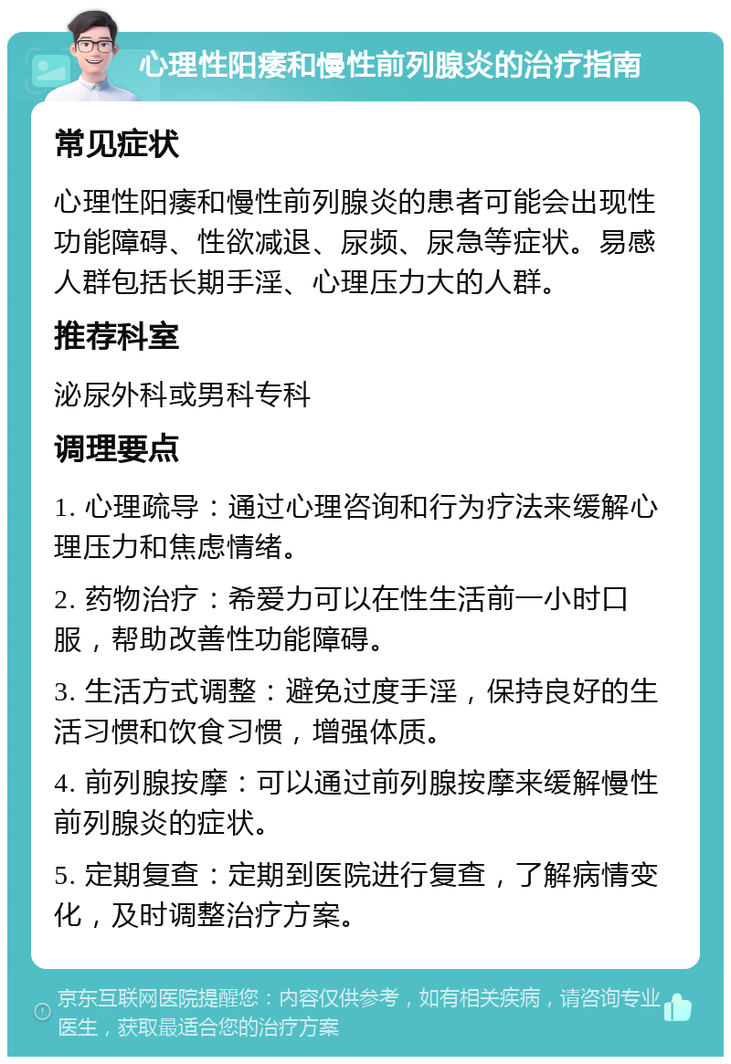 心理性阳痿和慢性前列腺炎的治疗指南 常见症状 心理性阳痿和慢性前列腺炎的患者可能会出现性功能障碍、性欲减退、尿频、尿急等症状。易感人群包括长期手淫、心理压力大的人群。 推荐科室 泌尿外科或男科专科 调理要点 1. 心理疏导：通过心理咨询和行为疗法来缓解心理压力和焦虑情绪。 2. 药物治疗：希爱力可以在性生活前一小时口服，帮助改善性功能障碍。 3. 生活方式调整：避免过度手淫，保持良好的生活习惯和饮食习惯，增强体质。 4. 前列腺按摩：可以通过前列腺按摩来缓解慢性前列腺炎的症状。 5. 定期复查：定期到医院进行复查，了解病情变化，及时调整治疗方案。