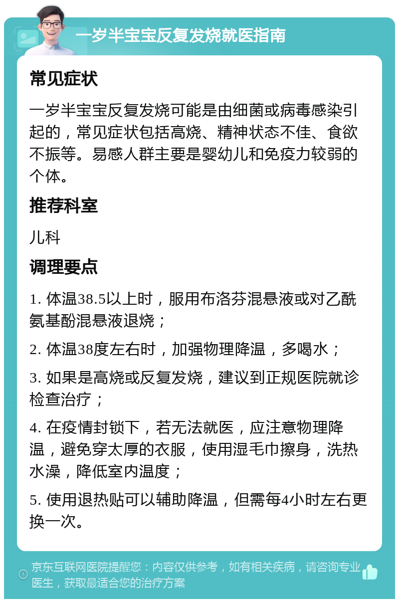 一岁半宝宝反复发烧就医指南 常见症状 一岁半宝宝反复发烧可能是由细菌或病毒感染引起的，常见症状包括高烧、精神状态不佳、食欲不振等。易感人群主要是婴幼儿和免疫力较弱的个体。 推荐科室 儿科 调理要点 1. 体温38.5以上时，服用布洛芬混悬液或对乙酰氨基酚混悬液退烧； 2. 体温38度左右时，加强物理降温，多喝水； 3. 如果是高烧或反复发烧，建议到正规医院就诊检查治疗； 4. 在疫情封锁下，若无法就医，应注意物理降温，避免穿太厚的衣服，使用湿毛巾擦身，洗热水澡，降低室内温度； 5. 使用退热贴可以辅助降温，但需每4小时左右更换一次。