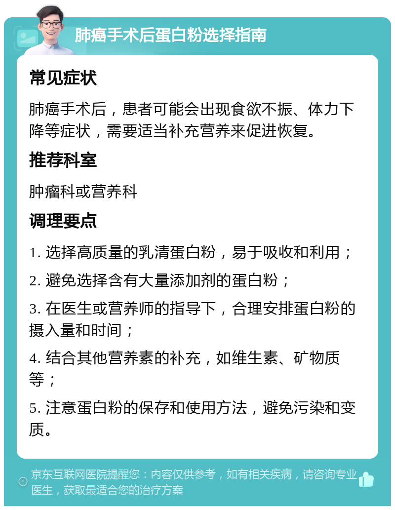 肺癌手术后蛋白粉选择指南 常见症状 肺癌手术后，患者可能会出现食欲不振、体力下降等症状，需要适当补充营养来促进恢复。 推荐科室 肿瘤科或营养科 调理要点 1. 选择高质量的乳清蛋白粉，易于吸收和利用； 2. 避免选择含有大量添加剂的蛋白粉； 3. 在医生或营养师的指导下，合理安排蛋白粉的摄入量和时间； 4. 结合其他营养素的补充，如维生素、矿物质等； 5. 注意蛋白粉的保存和使用方法，避免污染和变质。