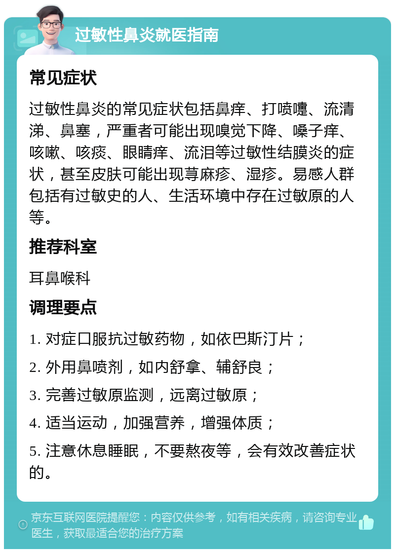 过敏性鼻炎就医指南 常见症状 过敏性鼻炎的常见症状包括鼻痒、打喷嚏、流清涕、鼻塞，严重者可能出现嗅觉下降、嗓子痒、咳嗽、咳痰、眼睛痒、流泪等过敏性结膜炎的症状，甚至皮肤可能出现荨麻疹、湿疹。易感人群包括有过敏史的人、生活环境中存在过敏原的人等。 推荐科室 耳鼻喉科 调理要点 1. 对症口服抗过敏药物，如依巴斯汀片； 2. 外用鼻喷剂，如内舒拿、辅舒良； 3. 完善过敏原监测，远离过敏原； 4. 适当运动，加强营养，增强体质； 5. 注意休息睡眠，不要熬夜等，会有效改善症状的。