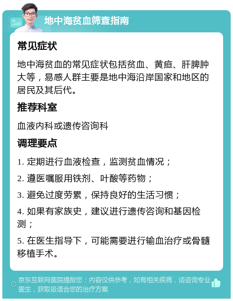 地中海贫血筛查指南 常见症状 地中海贫血的常见症状包括贫血、黄疸、肝脾肿大等，易感人群主要是地中海沿岸国家和地区的居民及其后代。 推荐科室 血液内科或遗传咨询科 调理要点 1. 定期进行血液检查，监测贫血情况； 2. 遵医嘱服用铁剂、叶酸等药物； 3. 避免过度劳累，保持良好的生活习惯； 4. 如果有家族史，建议进行遗传咨询和基因检测； 5. 在医生指导下，可能需要进行输血治疗或骨髓移植手术。