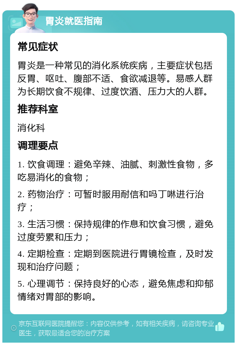 胃炎就医指南 常见症状 胃炎是一种常见的消化系统疾病，主要症状包括反胃、呕吐、腹部不适、食欲减退等。易感人群为长期饮食不规律、过度饮酒、压力大的人群。 推荐科室 消化科 调理要点 1. 饮食调理：避免辛辣、油腻、刺激性食物，多吃易消化的食物； 2. 药物治疗：可暂时服用耐信和吗丁啉进行治疗； 3. 生活习惯：保持规律的作息和饮食习惯，避免过度劳累和压力； 4. 定期检查：定期到医院进行胃镜检查，及时发现和治疗问题； 5. 心理调节：保持良好的心态，避免焦虑和抑郁情绪对胃部的影响。