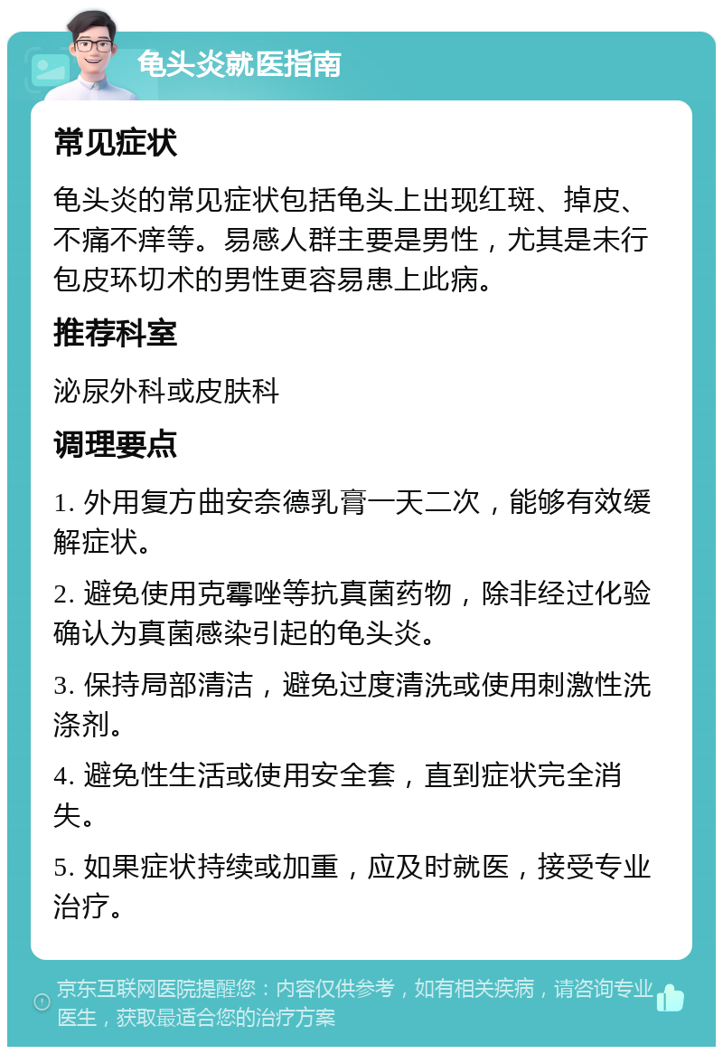 龟头炎就医指南 常见症状 龟头炎的常见症状包括龟头上出现红斑、掉皮、不痛不痒等。易感人群主要是男性，尤其是未行包皮环切术的男性更容易患上此病。 推荐科室 泌尿外科或皮肤科 调理要点 1. 外用复方曲安奈德乳膏一天二次，能够有效缓解症状。 2. 避免使用克霉唑等抗真菌药物，除非经过化验确认为真菌感染引起的龟头炎。 3. 保持局部清洁，避免过度清洗或使用刺激性洗涤剂。 4. 避免性生活或使用安全套，直到症状完全消失。 5. 如果症状持续或加重，应及时就医，接受专业治疗。