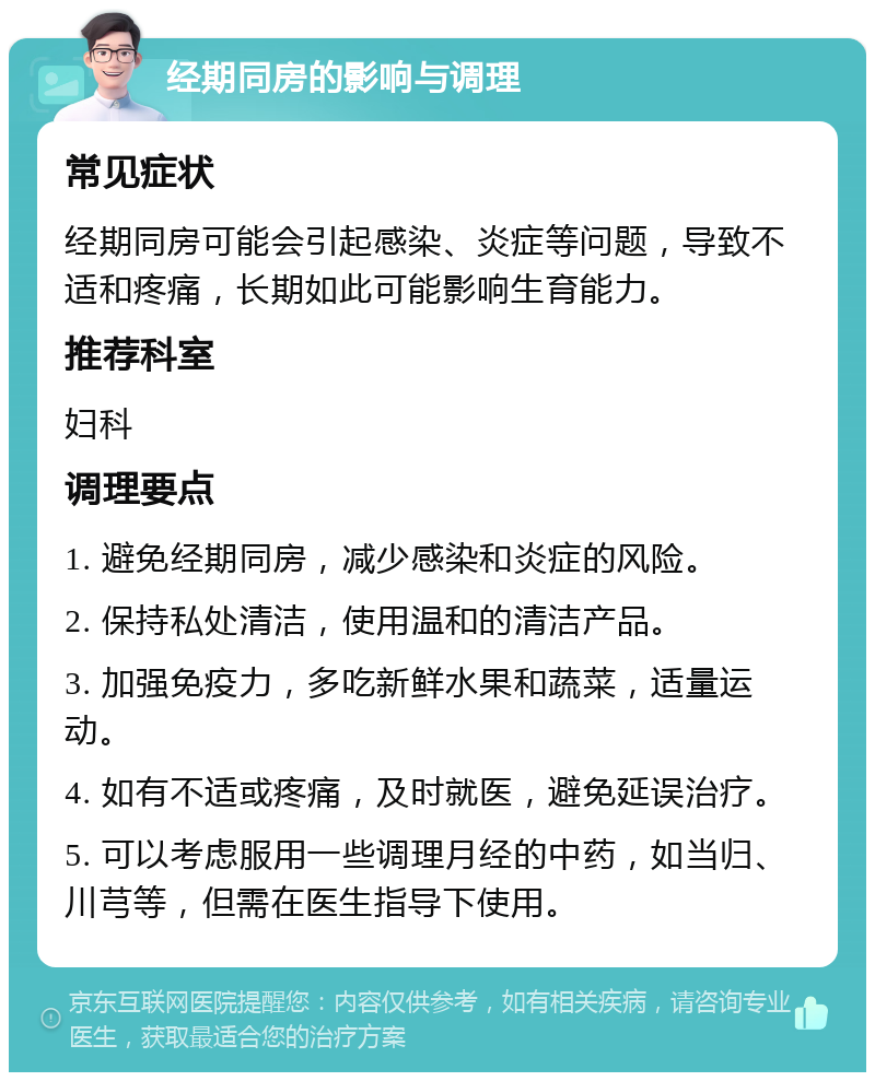 经期同房的影响与调理 常见症状 经期同房可能会引起感染、炎症等问题，导致不适和疼痛，长期如此可能影响生育能力。 推荐科室 妇科 调理要点 1. 避免经期同房，减少感染和炎症的风险。 2. 保持私处清洁，使用温和的清洁产品。 3. 加强免疫力，多吃新鲜水果和蔬菜，适量运动。 4. 如有不适或疼痛，及时就医，避免延误治疗。 5. 可以考虑服用一些调理月经的中药，如当归、川芎等，但需在医生指导下使用。