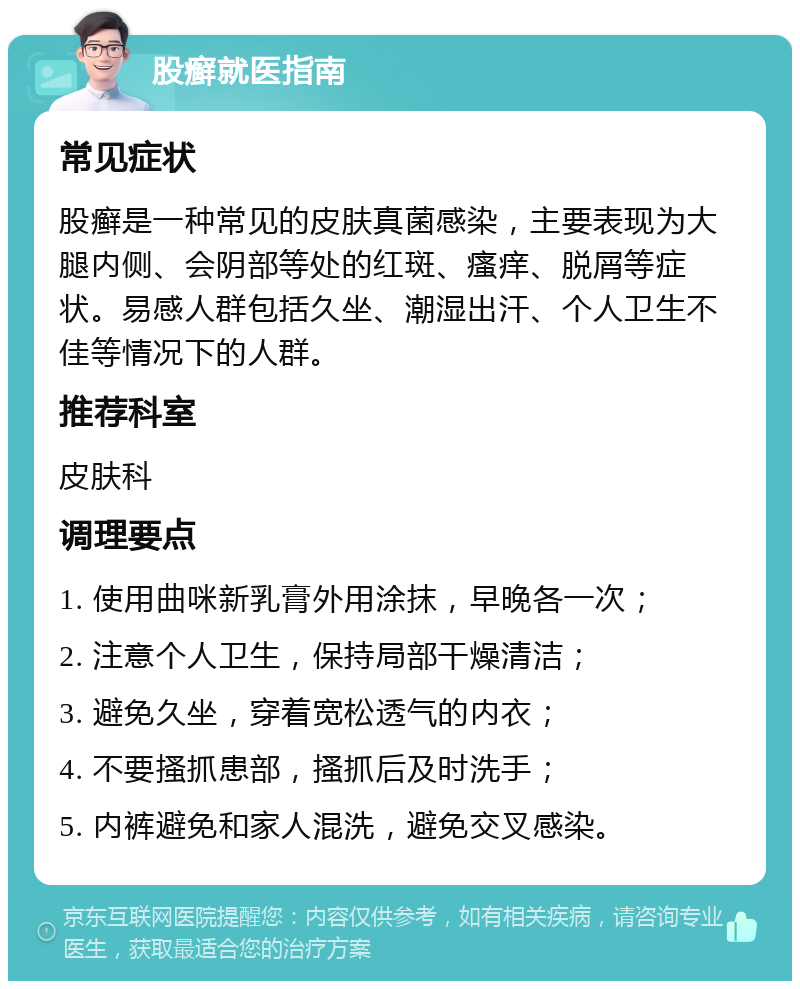 股癣就医指南 常见症状 股癣是一种常见的皮肤真菌感染，主要表现为大腿内侧、会阴部等处的红斑、瘙痒、脱屑等症状。易感人群包括久坐、潮湿出汗、个人卫生不佳等情况下的人群。 推荐科室 皮肤科 调理要点 1. 使用曲咪新乳膏外用涂抹，早晚各一次； 2. 注意个人卫生，保持局部干燥清洁； 3. 避免久坐，穿着宽松透气的内衣； 4. 不要搔抓患部，搔抓后及时洗手； 5. 内裤避免和家人混洗，避免交叉感染。