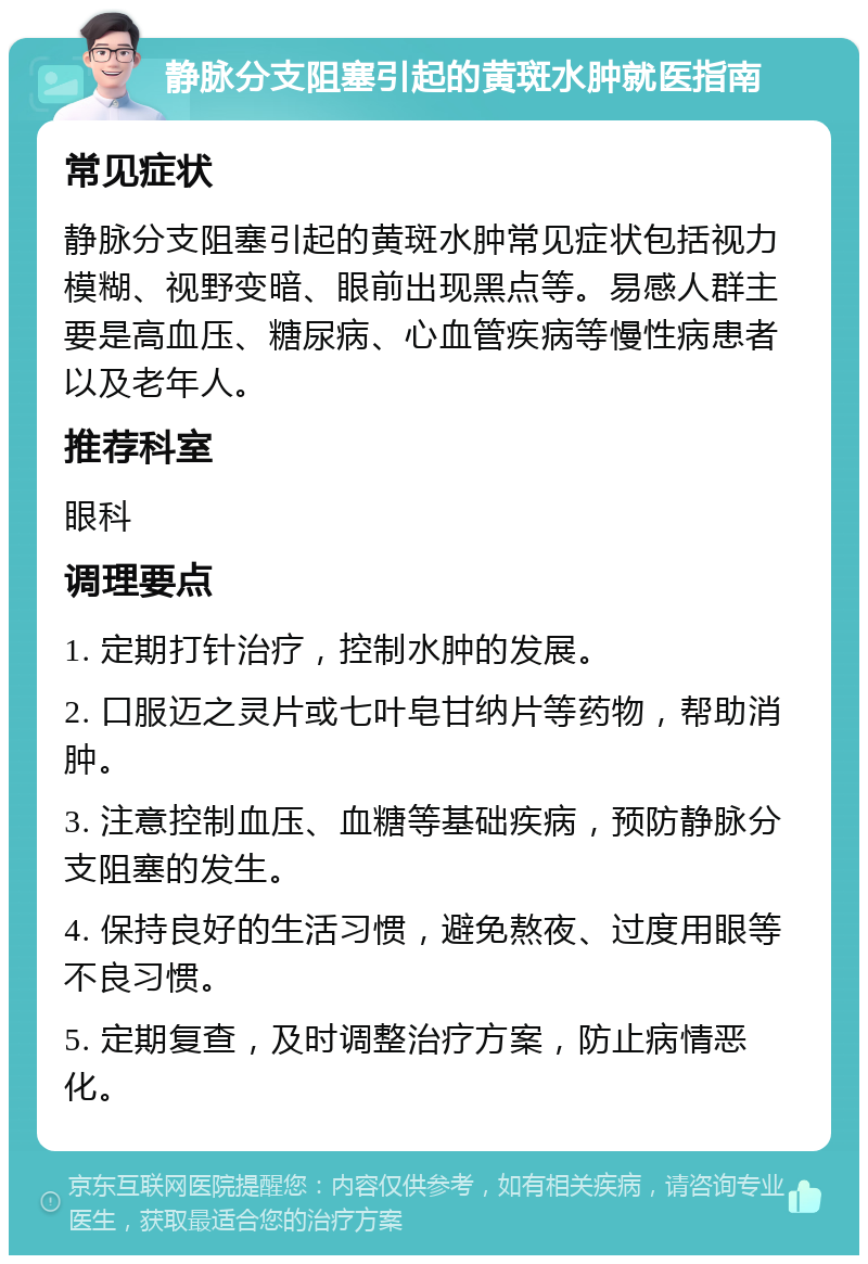 静脉分支阻塞引起的黄斑水肿就医指南 常见症状 静脉分支阻塞引起的黄斑水肿常见症状包括视力模糊、视野变暗、眼前出现黑点等。易感人群主要是高血压、糖尿病、心血管疾病等慢性病患者以及老年人。 推荐科室 眼科 调理要点 1. 定期打针治疗，控制水肿的发展。 2. 口服迈之灵片或七叶皂甘纳片等药物，帮助消肿。 3. 注意控制血压、血糖等基础疾病，预防静脉分支阻塞的发生。 4. 保持良好的生活习惯，避免熬夜、过度用眼等不良习惯。 5. 定期复查，及时调整治疗方案，防止病情恶化。