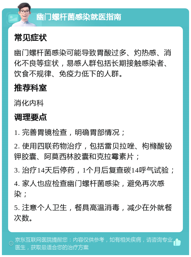 幽门螺杆菌感染就医指南 常见症状 幽门螺杆菌感染可能导致胃酸过多、灼热感、消化不良等症状，易感人群包括长期接触感染者、饮食不规律、免疫力低下的人群。 推荐科室 消化内科 调理要点 1. 完善胃镜检查，明确胃部情况； 2. 使用四联药物治疗，包括雷贝拉唑、枸橼酸铋钾胶囊、阿莫西林胶囊和克拉霉素片； 3. 治疗14天后停药，1个月后复查碳14呼气试验； 4. 家人也应检查幽门螺杆菌感染，避免再次感染； 5. 注意个人卫生，餐具高温消毒，减少在外就餐次数。