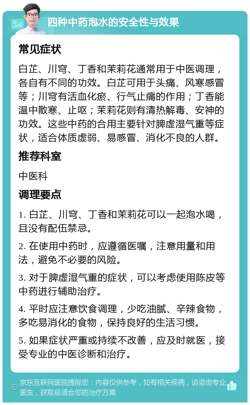 四种中药泡水的安全性与效果 常见症状 白芷、川穹、丁香和茉莉花通常用于中医调理，各自有不同的功效。白芷可用于头痛、风寒感冒等；川穹有活血化瘀、行气止痛的作用；丁香能温中散寒、止呕；茉莉花则有清热解毒、安神的功效。这些中药的合用主要针对脾虚湿气重等症状，适合体质虚弱、易感冒、消化不良的人群。 推荐科室 中医科 调理要点 1. 白芷、川穹、丁香和茉莉花可以一起泡水喝，且没有配伍禁忌。 2. 在使用中药时，应遵循医嘱，注意用量和用法，避免不必要的风险。 3. 对于脾虚湿气重的症状，可以考虑使用陈皮等中药进行辅助治疗。 4. 平时应注意饮食调理，少吃油腻、辛辣食物，多吃易消化的食物，保持良好的生活习惯。 5. 如果症状严重或持续不改善，应及时就医，接受专业的中医诊断和治疗。