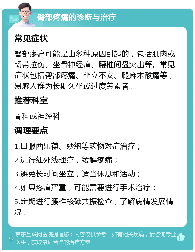 臀部疼痛的诊断与治疗 常见症状 臀部疼痛可能是由多种原因引起的，包括肌肉或韧带拉伤、坐骨神经痛、腰椎间盘突出等。常见症状包括臀部疼痛、坐立不安、腿麻木酸痛等，易感人群为长期久坐或过度劳累者。 推荐科室 骨科或神经科 调理要点 1.口服西乐葆、妙纳等药物对症治疗； 2.进行红外线理疗，缓解疼痛； 3.避免长时间坐立，适当休息和活动； 4.如果疼痛严重，可能需要进行手术治疗； 5.定期进行腰椎核磁共振检查，了解病情发展情况。