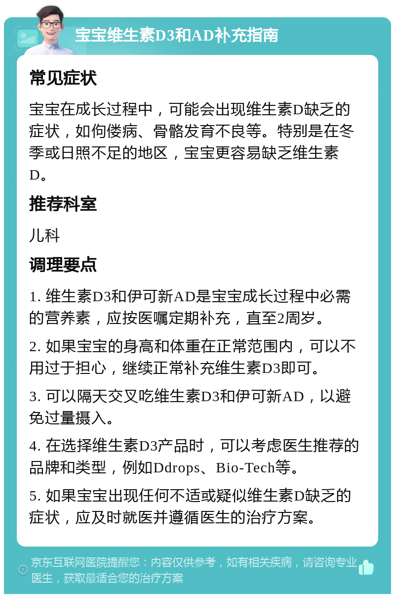 宝宝维生素D3和AD补充指南 常见症状 宝宝在成长过程中，可能会出现维生素D缺乏的症状，如佝偻病、骨骼发育不良等。特别是在冬季或日照不足的地区，宝宝更容易缺乏维生素D。 推荐科室 儿科 调理要点 1. 维生素D3和伊可新AD是宝宝成长过程中必需的营养素，应按医嘱定期补充，直至2周岁。 2. 如果宝宝的身高和体重在正常范围内，可以不用过于担心，继续正常补充维生素D3即可。 3. 可以隔天交叉吃维生素D3和伊可新AD，以避免过量摄入。 4. 在选择维生素D3产品时，可以考虑医生推荐的品牌和类型，例如Ddrops、Bio-Tech等。 5. 如果宝宝出现任何不适或疑似维生素D缺乏的症状，应及时就医并遵循医生的治疗方案。