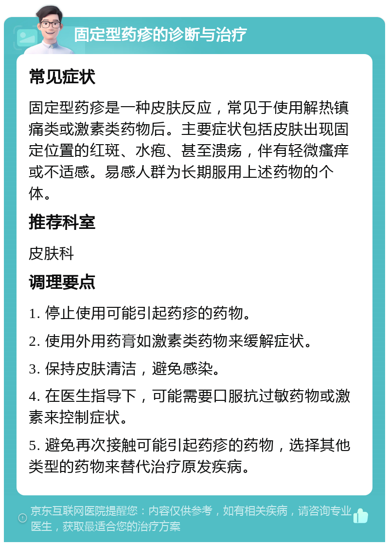 固定型药疹的诊断与治疗 常见症状 固定型药疹是一种皮肤反应，常见于使用解热镇痛类或激素类药物后。主要症状包括皮肤出现固定位置的红斑、水疱、甚至溃疡，伴有轻微瘙痒或不适感。易感人群为长期服用上述药物的个体。 推荐科室 皮肤科 调理要点 1. 停止使用可能引起药疹的药物。 2. 使用外用药膏如激素类药物来缓解症状。 3. 保持皮肤清洁，避免感染。 4. 在医生指导下，可能需要口服抗过敏药物或激素来控制症状。 5. 避免再次接触可能引起药疹的药物，选择其他类型的药物来替代治疗原发疾病。