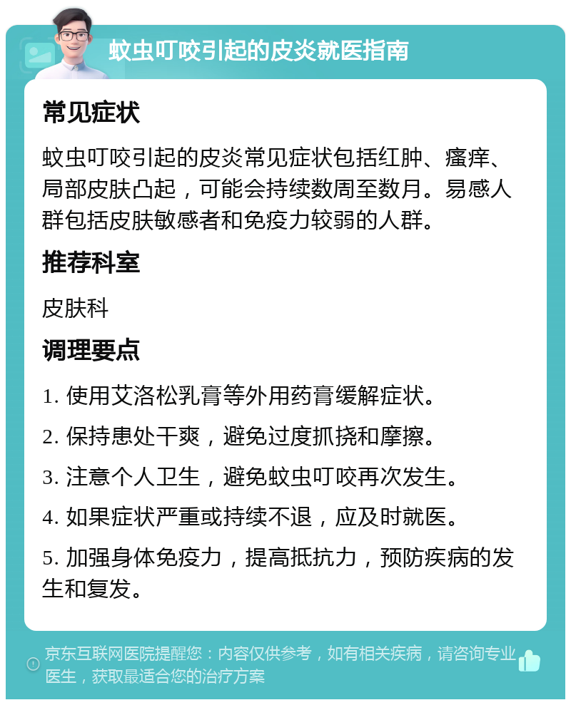 蚊虫叮咬引起的皮炎就医指南 常见症状 蚊虫叮咬引起的皮炎常见症状包括红肿、瘙痒、局部皮肤凸起，可能会持续数周至数月。易感人群包括皮肤敏感者和免疫力较弱的人群。 推荐科室 皮肤科 调理要点 1. 使用艾洛松乳膏等外用药膏缓解症状。 2. 保持患处干爽，避免过度抓挠和摩擦。 3. 注意个人卫生，避免蚊虫叮咬再次发生。 4. 如果症状严重或持续不退，应及时就医。 5. 加强身体免疫力，提高抵抗力，预防疾病的发生和复发。