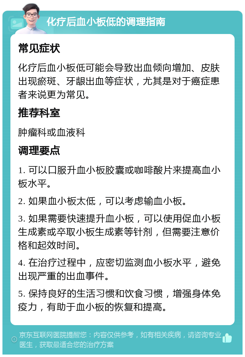 化疗后血小板低的调理指南 常见症状 化疗后血小板低可能会导致出血倾向增加、皮肤出现瘀斑、牙龈出血等症状，尤其是对于癌症患者来说更为常见。 推荐科室 肿瘤科或血液科 调理要点 1. 可以口服升血小板胶囊或咖啡酸片来提高血小板水平。 2. 如果血小板太低，可以考虑输血小板。 3. 如果需要快速提升血小板，可以使用促血小板生成素或卒取小板生成素等针剂，但需要注意价格和起效时间。 4. 在治疗过程中，应密切监测血小板水平，避免出现严重的出血事件。 5. 保持良好的生活习惯和饮食习惯，增强身体免疫力，有助于血小板的恢复和提高。