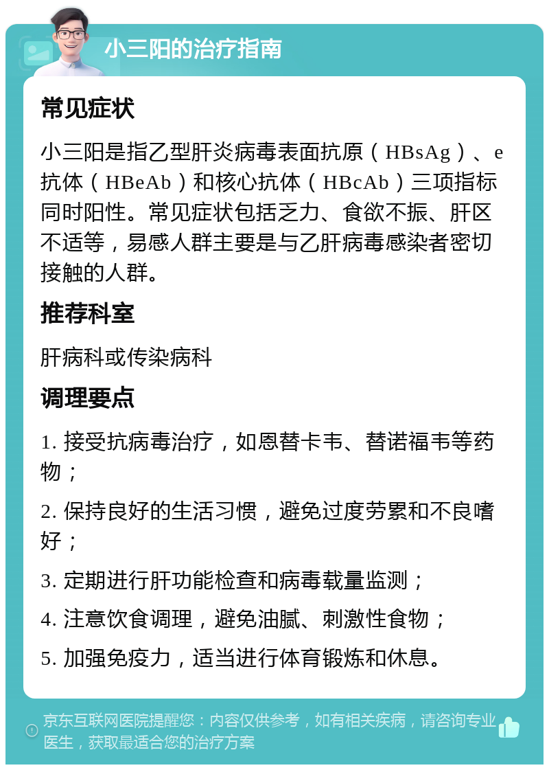 小三阳的治疗指南 常见症状 小三阳是指乙型肝炎病毒表面抗原（HBsAg）、e抗体（HBeAb）和核心抗体（HBcAb）三项指标同时阳性。常见症状包括乏力、食欲不振、肝区不适等，易感人群主要是与乙肝病毒感染者密切接触的人群。 推荐科室 肝病科或传染病科 调理要点 1. 接受抗病毒治疗，如恩替卡韦、替诺福韦等药物； 2. 保持良好的生活习惯，避免过度劳累和不良嗜好； 3. 定期进行肝功能检查和病毒载量监测； 4. 注意饮食调理，避免油腻、刺激性食物； 5. 加强免疫力，适当进行体育锻炼和休息。