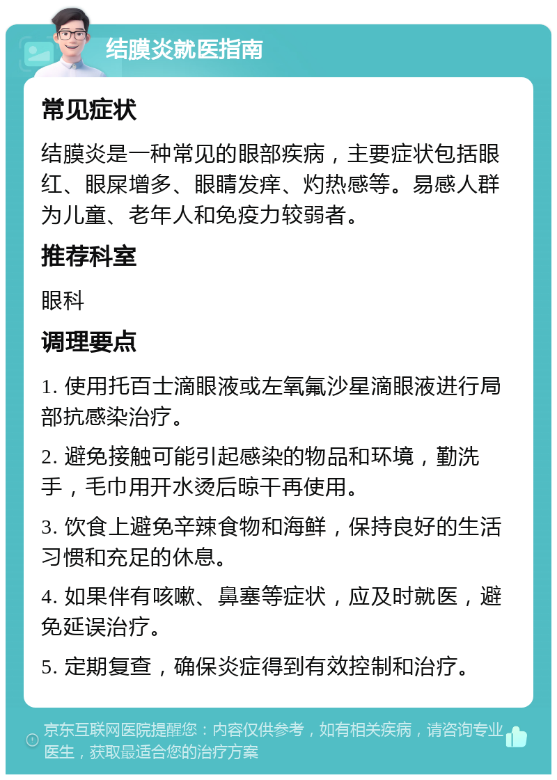 结膜炎就医指南 常见症状 结膜炎是一种常见的眼部疾病，主要症状包括眼红、眼屎增多、眼睛发痒、灼热感等。易感人群为儿童、老年人和免疫力较弱者。 推荐科室 眼科 调理要点 1. 使用托百士滴眼液或左氧氟沙星滴眼液进行局部抗感染治疗。 2. 避免接触可能引起感染的物品和环境，勤洗手，毛巾用开水烫后晾干再使用。 3. 饮食上避免辛辣食物和海鲜，保持良好的生活习惯和充足的休息。 4. 如果伴有咳嗽、鼻塞等症状，应及时就医，避免延误治疗。 5. 定期复查，确保炎症得到有效控制和治疗。