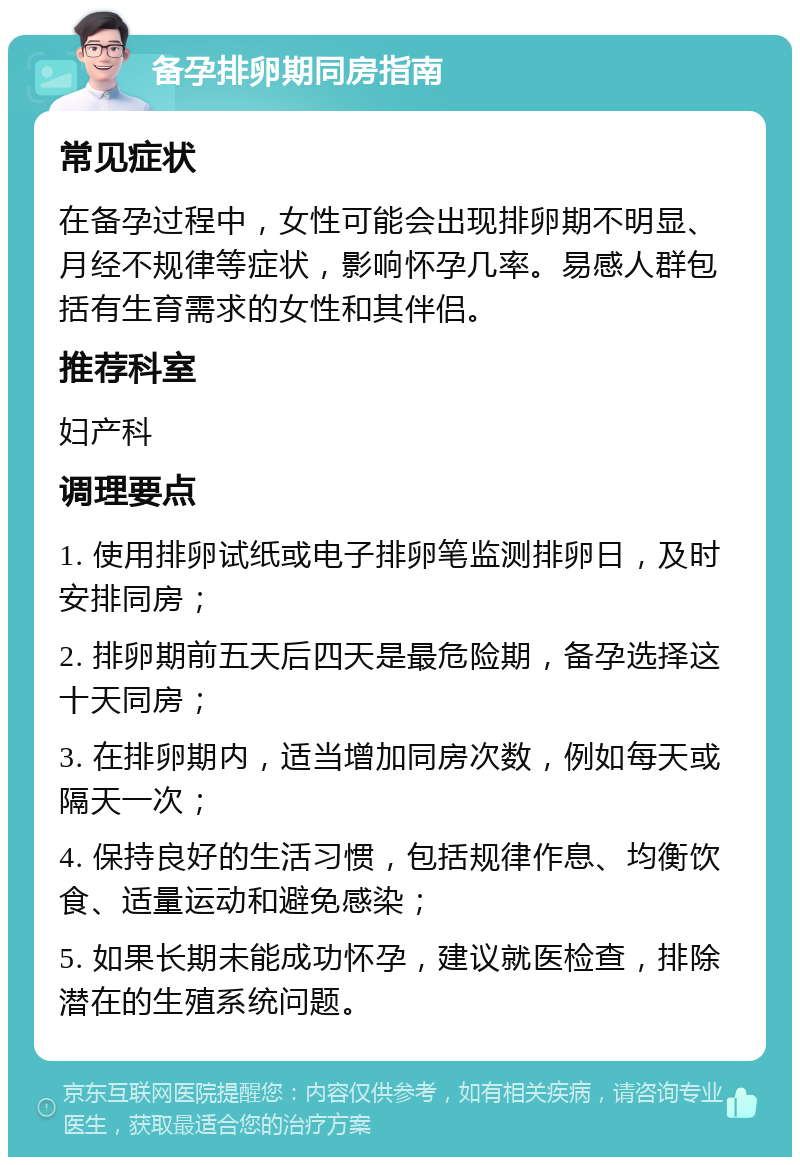 备孕排卵期同房指南 常见症状 在备孕过程中，女性可能会出现排卵期不明显、月经不规律等症状，影响怀孕几率。易感人群包括有生育需求的女性和其伴侣。 推荐科室 妇产科 调理要点 1. 使用排卵试纸或电子排卵笔监测排卵日，及时安排同房； 2. 排卵期前五天后四天是最危险期，备孕选择这十天同房； 3. 在排卵期内，适当增加同房次数，例如每天或隔天一次； 4. 保持良好的生活习惯，包括规律作息、均衡饮食、适量运动和避免感染； 5. 如果长期未能成功怀孕，建议就医检查，排除潜在的生殖系统问题。