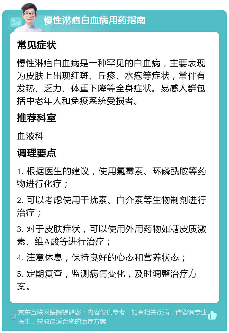 慢性淋疤白血病用药指南 常见症状 慢性淋疤白血病是一种罕见的白血病，主要表现为皮肤上出现红斑、丘疹、水疱等症状，常伴有发热、乏力、体重下降等全身症状。易感人群包括中老年人和免疫系统受损者。 推荐科室 血液科 调理要点 1. 根据医生的建议，使用氯霉素、环磷酰胺等药物进行化疗； 2. 可以考虑使用干扰素、白介素等生物制剂进行治疗； 3. 对于皮肤症状，可以使用外用药物如糖皮质激素、维A酸等进行治疗； 4. 注意休息，保持良好的心态和营养状态； 5. 定期复查，监测病情变化，及时调整治疗方案。