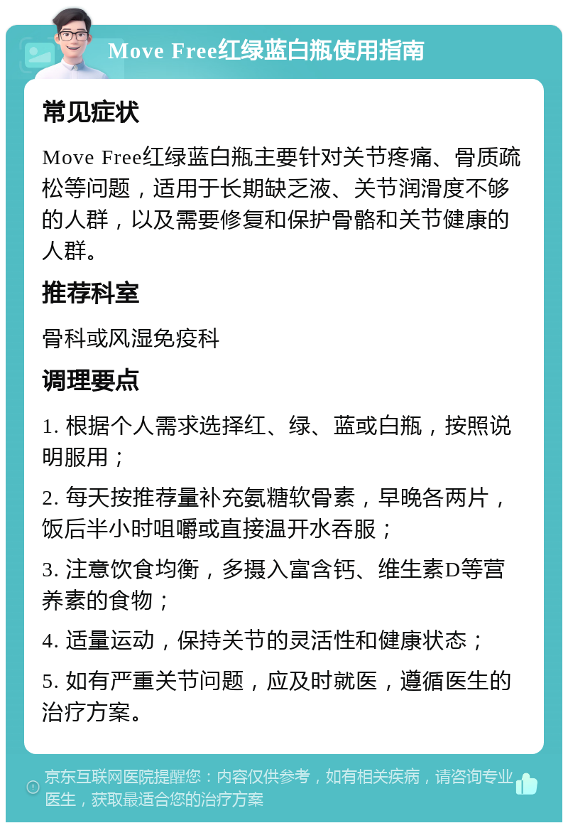 Move Free红绿蓝白瓶使用指南 常见症状 Move Free红绿蓝白瓶主要针对关节疼痛、骨质疏松等问题，适用于长期缺乏液、关节润滑度不够的人群，以及需要修复和保护骨骼和关节健康的人群。 推荐科室 骨科或风湿免疫科 调理要点 1. 根据个人需求选择红、绿、蓝或白瓶，按照说明服用； 2. 每天按推荐量补充氨糖软骨素，早晚各两片，饭后半小时咀嚼或直接温开水吞服； 3. 注意饮食均衡，多摄入富含钙、维生素D等营养素的食物； 4. 适量运动，保持关节的灵活性和健康状态； 5. 如有严重关节问题，应及时就医，遵循医生的治疗方案。