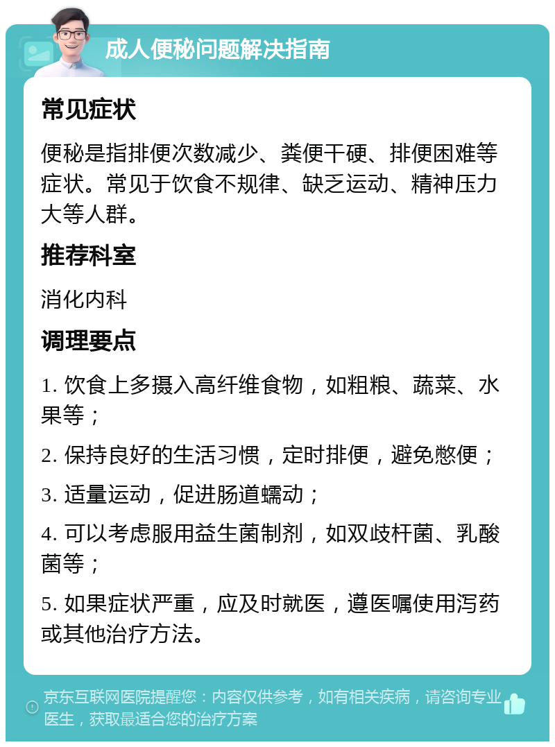 成人便秘问题解决指南 常见症状 便秘是指排便次数减少、粪便干硬、排便困难等症状。常见于饮食不规律、缺乏运动、精神压力大等人群。 推荐科室 消化内科 调理要点 1. 饮食上多摄入高纤维食物，如粗粮、蔬菜、水果等； 2. 保持良好的生活习惯，定时排便，避免憋便； 3. 适量运动，促进肠道蠕动； 4. 可以考虑服用益生菌制剂，如双歧杆菌、乳酸菌等； 5. 如果症状严重，应及时就医，遵医嘱使用泻药或其他治疗方法。