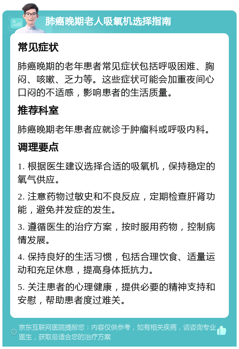 肺癌晚期老人吸氧机选择指南 常见症状 肺癌晚期的老年患者常见症状包括呼吸困难、胸闷、咳嗽、乏力等。这些症状可能会加重夜间心口闷的不适感，影响患者的生活质量。 推荐科室 肺癌晚期老年患者应就诊于肿瘤科或呼吸内科。 调理要点 1. 根据医生建议选择合适的吸氧机，保持稳定的氧气供应。 2. 注意药物过敏史和不良反应，定期检查肝肾功能，避免并发症的发生。 3. 遵循医生的治疗方案，按时服用药物，控制病情发展。 4. 保持良好的生活习惯，包括合理饮食、适量运动和充足休息，提高身体抵抗力。 5. 关注患者的心理健康，提供必要的精神支持和安慰，帮助患者度过难关。