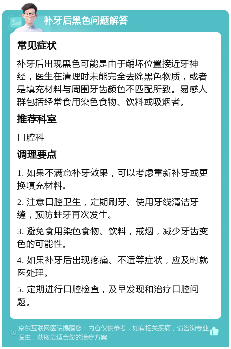 补牙后黑色问题解答 常见症状 补牙后出现黑色可能是由于龋坏位置接近牙神经，医生在清理时未能完全去除黑色物质，或者是填充材料与周围牙齿颜色不匹配所致。易感人群包括经常食用染色食物、饮料或吸烟者。 推荐科室 口腔科 调理要点 1. 如果不满意补牙效果，可以考虑重新补牙或更换填充材料。 2. 注意口腔卫生，定期刷牙、使用牙线清洁牙缝，预防蛀牙再次发生。 3. 避免食用染色食物、饮料，戒烟，减少牙齿变色的可能性。 4. 如果补牙后出现疼痛、不适等症状，应及时就医处理。 5. 定期进行口腔检查，及早发现和治疗口腔问题。