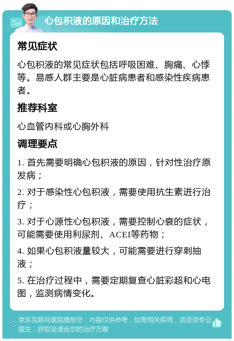 心包积液的原因和治疗方法 常见症状 心包积液的常见症状包括呼吸困难、胸痛、心悸等。易感人群主要是心脏病患者和感染性疾病患者。 推荐科室 心血管内科或心胸外科 调理要点 1. 首先需要明确心包积液的原因，针对性治疗原发病； 2. 对于感染性心包积液，需要使用抗生素进行治疗； 3. 对于心源性心包积液，需要控制心衰的症状，可能需要使用利尿剂、ACEI等药物； 4. 如果心包积液量较大，可能需要进行穿刺抽液； 5. 在治疗过程中，需要定期复查心脏彩超和心电图，监测病情变化。