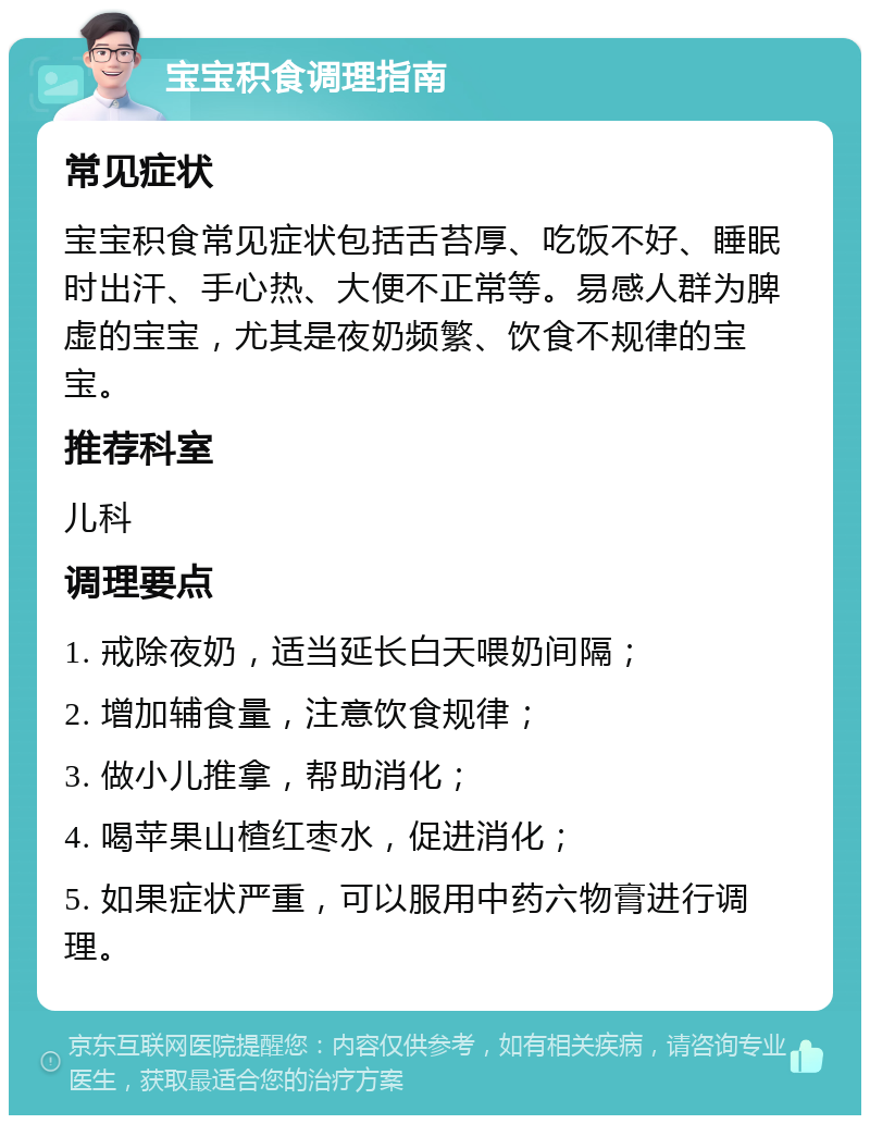 宝宝积食调理指南 常见症状 宝宝积食常见症状包括舌苔厚、吃饭不好、睡眠时出汗、手心热、大便不正常等。易感人群为脾虚的宝宝，尤其是夜奶频繁、饮食不规律的宝宝。 推荐科室 儿科 调理要点 1. 戒除夜奶，适当延长白天喂奶间隔； 2. 增加辅食量，注意饮食规律； 3. 做小儿推拿，帮助消化； 4. 喝苹果山楂红枣水，促进消化； 5. 如果症状严重，可以服用中药六物膏进行调理。