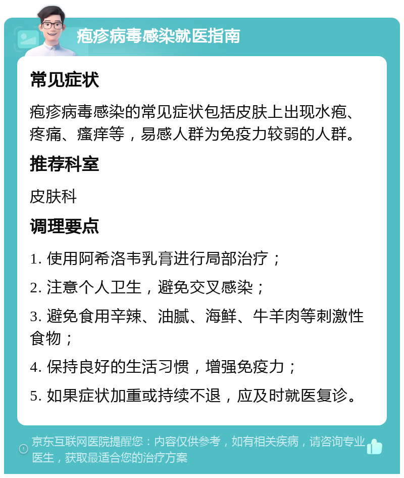 疱疹病毒感染就医指南 常见症状 疱疹病毒感染的常见症状包括皮肤上出现水疱、疼痛、瘙痒等，易感人群为免疫力较弱的人群。 推荐科室 皮肤科 调理要点 1. 使用阿希洛韦乳膏进行局部治疗； 2. 注意个人卫生，避免交叉感染； 3. 避免食用辛辣、油腻、海鲜、牛羊肉等刺激性食物； 4. 保持良好的生活习惯，增强免疫力； 5. 如果症状加重或持续不退，应及时就医复诊。