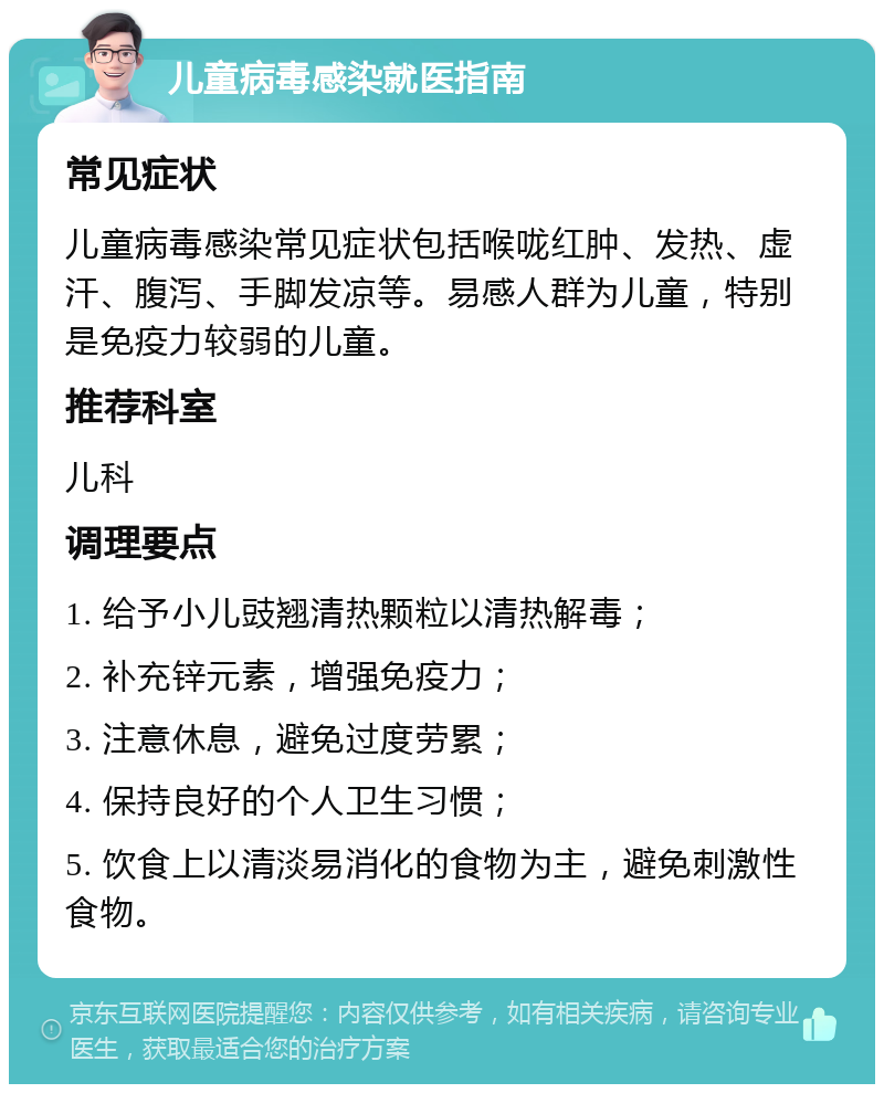 儿童病毒感染就医指南 常见症状 儿童病毒感染常见症状包括喉咙红肿、发热、虚汗、腹泻、手脚发凉等。易感人群为儿童，特别是免疫力较弱的儿童。 推荐科室 儿科 调理要点 1. 给予小儿豉翘清热颗粒以清热解毒； 2. 补充锌元素，增强免疫力； 3. 注意休息，避免过度劳累； 4. 保持良好的个人卫生习惯； 5. 饮食上以清淡易消化的食物为主，避免刺激性食物。