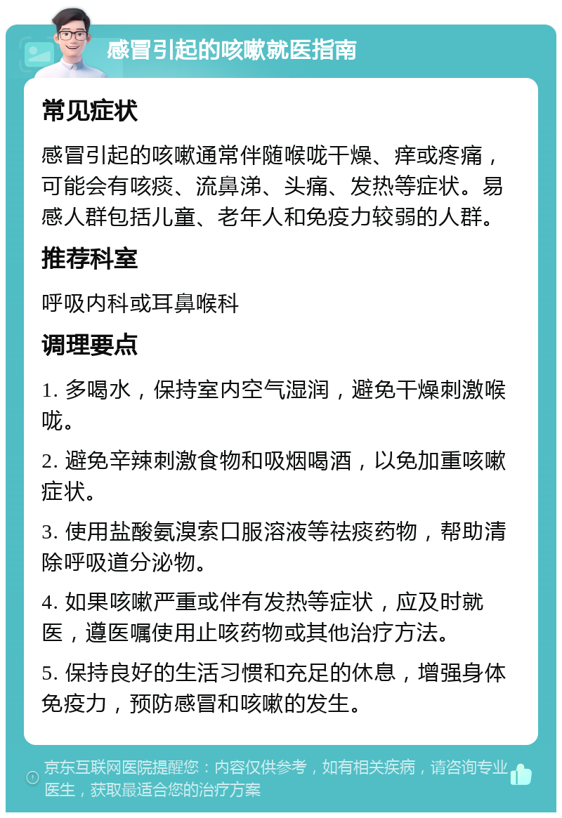 感冒引起的咳嗽就医指南 常见症状 感冒引起的咳嗽通常伴随喉咙干燥、痒或疼痛，可能会有咳痰、流鼻涕、头痛、发热等症状。易感人群包括儿童、老年人和免疫力较弱的人群。 推荐科室 呼吸内科或耳鼻喉科 调理要点 1. 多喝水，保持室内空气湿润，避免干燥刺激喉咙。 2. 避免辛辣刺激食物和吸烟喝酒，以免加重咳嗽症状。 3. 使用盐酸氨溴索口服溶液等祛痰药物，帮助清除呼吸道分泌物。 4. 如果咳嗽严重或伴有发热等症状，应及时就医，遵医嘱使用止咳药物或其他治疗方法。 5. 保持良好的生活习惯和充足的休息，增强身体免疫力，预防感冒和咳嗽的发生。