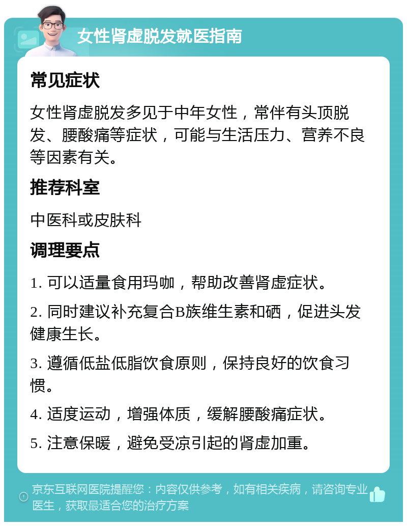 女性肾虚脱发就医指南 常见症状 女性肾虚脱发多见于中年女性，常伴有头顶脱发、腰酸痛等症状，可能与生活压力、营养不良等因素有关。 推荐科室 中医科或皮肤科 调理要点 1. 可以适量食用玛咖，帮助改善肾虚症状。 2. 同时建议补充复合B族维生素和硒，促进头发健康生长。 3. 遵循低盐低脂饮食原则，保持良好的饮食习惯。 4. 适度运动，增强体质，缓解腰酸痛症状。 5. 注意保暖，避免受凉引起的肾虚加重。