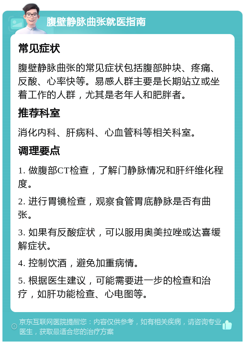 腹壁静脉曲张就医指南 常见症状 腹壁静脉曲张的常见症状包括腹部肿块、疼痛、反酸、心率快等。易感人群主要是长期站立或坐着工作的人群，尤其是老年人和肥胖者。 推荐科室 消化内科、肝病科、心血管科等相关科室。 调理要点 1. 做腹部CT检查，了解门静脉情况和肝纤维化程度。 2. 进行胃镜检查，观察食管胃底静脉是否有曲张。 3. 如果有反酸症状，可以服用奥美拉唑或达喜缓解症状。 4. 控制饮酒，避免加重病情。 5. 根据医生建议，可能需要进一步的检查和治疗，如肝功能检查、心电图等。