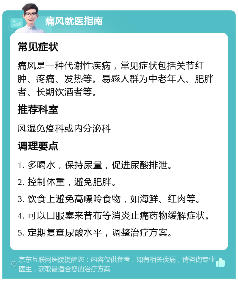 痛风就医指南 常见症状 痛风是一种代谢性疾病，常见症状包括关节红肿、疼痛、发热等。易感人群为中老年人、肥胖者、长期饮酒者等。 推荐科室 风湿免疫科或内分泌科 调理要点 1. 多喝水，保持尿量，促进尿酸排泄。 2. 控制体重，避免肥胖。 3. 饮食上避免高嘌呤食物，如海鲜、红肉等。 4. 可以口服塞来昔布等消炎止痛药物缓解症状。 5. 定期复查尿酸水平，调整治疗方案。