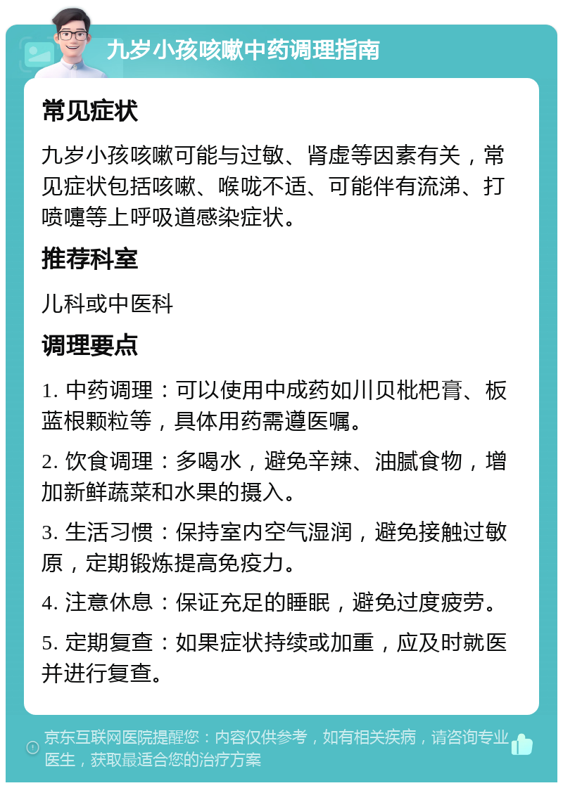 九岁小孩咳嗽中药调理指南 常见症状 九岁小孩咳嗽可能与过敏、肾虚等因素有关，常见症状包括咳嗽、喉咙不适、可能伴有流涕、打喷嚏等上呼吸道感染症状。 推荐科室 儿科或中医科 调理要点 1. 中药调理：可以使用中成药如川贝枇杷膏、板蓝根颗粒等，具体用药需遵医嘱。 2. 饮食调理：多喝水，避免辛辣、油腻食物，增加新鲜蔬菜和水果的摄入。 3. 生活习惯：保持室内空气湿润，避免接触过敏原，定期锻炼提高免疫力。 4. 注意休息：保证充足的睡眠，避免过度疲劳。 5. 定期复查：如果症状持续或加重，应及时就医并进行复查。