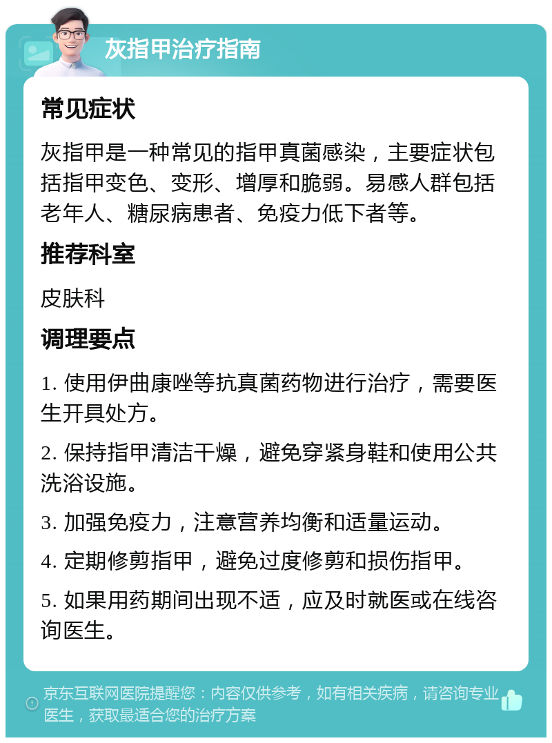 灰指甲治疗指南 常见症状 灰指甲是一种常见的指甲真菌感染，主要症状包括指甲变色、变形、增厚和脆弱。易感人群包括老年人、糖尿病患者、免疫力低下者等。 推荐科室 皮肤科 调理要点 1. 使用伊曲康唑等抗真菌药物进行治疗，需要医生开具处方。 2. 保持指甲清洁干燥，避免穿紧身鞋和使用公共洗浴设施。 3. 加强免疫力，注意营养均衡和适量运动。 4. 定期修剪指甲，避免过度修剪和损伤指甲。 5. 如果用药期间出现不适，应及时就医或在线咨询医生。