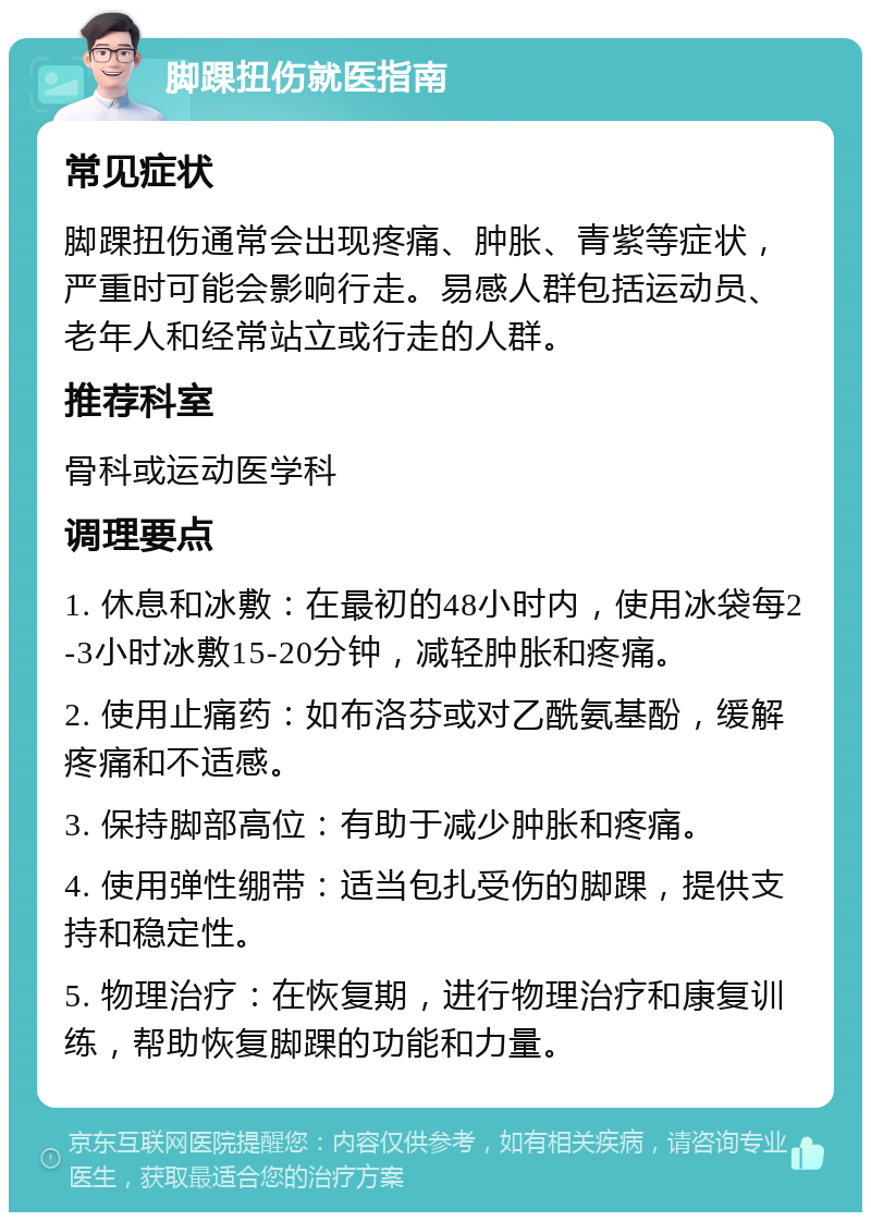 脚踝扭伤就医指南 常见症状 脚踝扭伤通常会出现疼痛、肿胀、青紫等症状，严重时可能会影响行走。易感人群包括运动员、老年人和经常站立或行走的人群。 推荐科室 骨科或运动医学科 调理要点 1. 休息和冰敷：在最初的48小时内，使用冰袋每2-3小时冰敷15-20分钟，减轻肿胀和疼痛。 2. 使用止痛药：如布洛芬或对乙酰氨基酚，缓解疼痛和不适感。 3. 保持脚部高位：有助于减少肿胀和疼痛。 4. 使用弹性绷带：适当包扎受伤的脚踝，提供支持和稳定性。 5. 物理治疗：在恢复期，进行物理治疗和康复训练，帮助恢复脚踝的功能和力量。