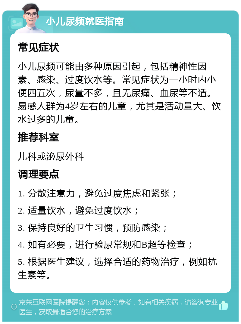 小儿尿频就医指南 常见症状 小儿尿频可能由多种原因引起，包括精神性因素、感染、过度饮水等。常见症状为一小时内小便四五次，尿量不多，且无尿痛、血尿等不适。易感人群为4岁左右的儿童，尤其是活动量大、饮水过多的儿童。 推荐科室 儿科或泌尿外科 调理要点 1. 分散注意力，避免过度焦虑和紧张； 2. 适量饮水，避免过度饮水； 3. 保持良好的卫生习惯，预防感染； 4. 如有必要，进行验尿常规和B超等检查； 5. 根据医生建议，选择合适的药物治疗，例如抗生素等。