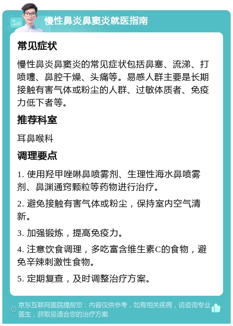 慢性鼻炎鼻窦炎就医指南 常见症状 慢性鼻炎鼻窦炎的常见症状包括鼻塞、流涕、打喷嚏、鼻腔干燥、头痛等。易感人群主要是长期接触有害气体或粉尘的人群、过敏体质者、免疫力低下者等。 推荐科室 耳鼻喉科 调理要点 1. 使用羟甲唑啉鼻喷雾剂、生理性海水鼻喷雾剂、鼻渊通窍颗粒等药物进行治疗。 2. 避免接触有害气体或粉尘，保持室内空气清新。 3. 加强锻炼，提高免疫力。 4. 注意饮食调理，多吃富含维生素C的食物，避免辛辣刺激性食物。 5. 定期复查，及时调整治疗方案。