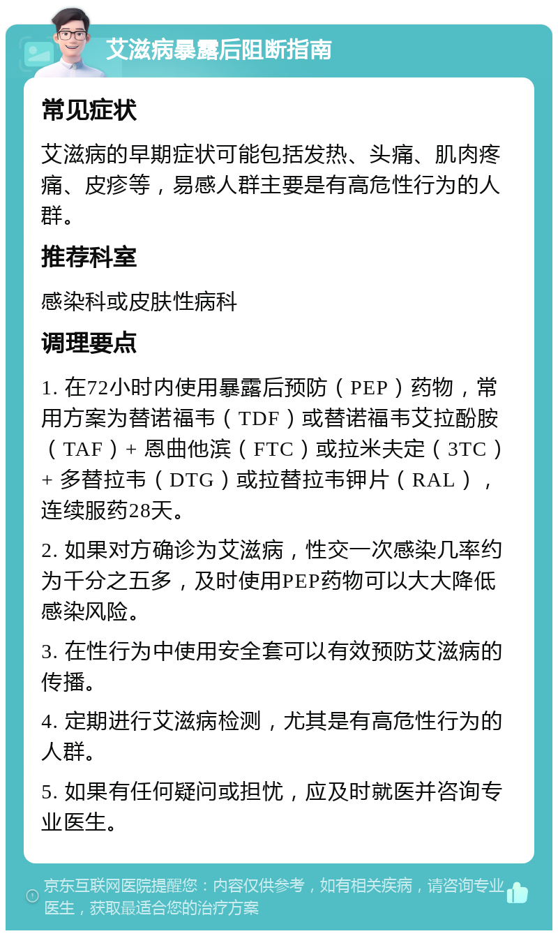 艾滋病暴露后阻断指南 常见症状 艾滋病的早期症状可能包括发热、头痛、肌肉疼痛、皮疹等，易感人群主要是有高危性行为的人群。 推荐科室 感染科或皮肤性病科 调理要点 1. 在72小时内使用暴露后预防（PEP）药物，常用方案为替诺福韦（TDF）或替诺福韦艾拉酚胺（TAF）+ 恩曲他滨（FTC）或拉米夫定（3TC）+ 多替拉韦（DTG）或拉替拉韦钾片（RAL），连续服药28天。 2. 如果对方确诊为艾滋病，性交一次感染几率约为千分之五多，及时使用PEP药物可以大大降低感染风险。 3. 在性行为中使用安全套可以有效预防艾滋病的传播。 4. 定期进行艾滋病检测，尤其是有高危性行为的人群。 5. 如果有任何疑问或担忧，应及时就医并咨询专业医生。