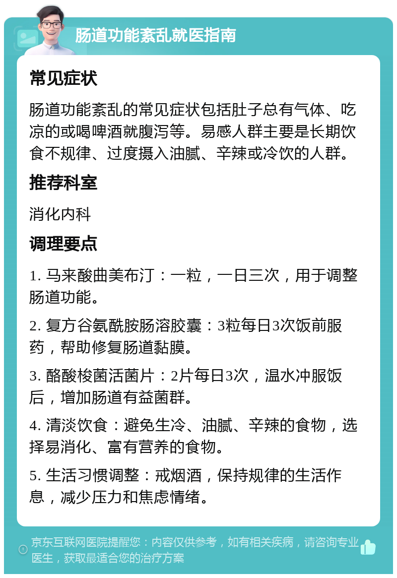 肠道功能紊乱就医指南 常见症状 肠道功能紊乱的常见症状包括肚子总有气体、吃凉的或喝啤酒就腹泻等。易感人群主要是长期饮食不规律、过度摄入油腻、辛辣或冷饮的人群。 推荐科室 消化内科 调理要点 1. 马来酸曲美布汀：一粒，一日三次，用于调整肠道功能。 2. 复方谷氨酰胺肠溶胶囊：3粒每日3次饭前服药，帮助修复肠道黏膜。 3. 酪酸梭菌活菌片：2片每日3次，温水冲服饭后，增加肠道有益菌群。 4. 清淡饮食：避免生冷、油腻、辛辣的食物，选择易消化、富有营养的食物。 5. 生活习惯调整：戒烟酒，保持规律的生活作息，减少压力和焦虑情绪。