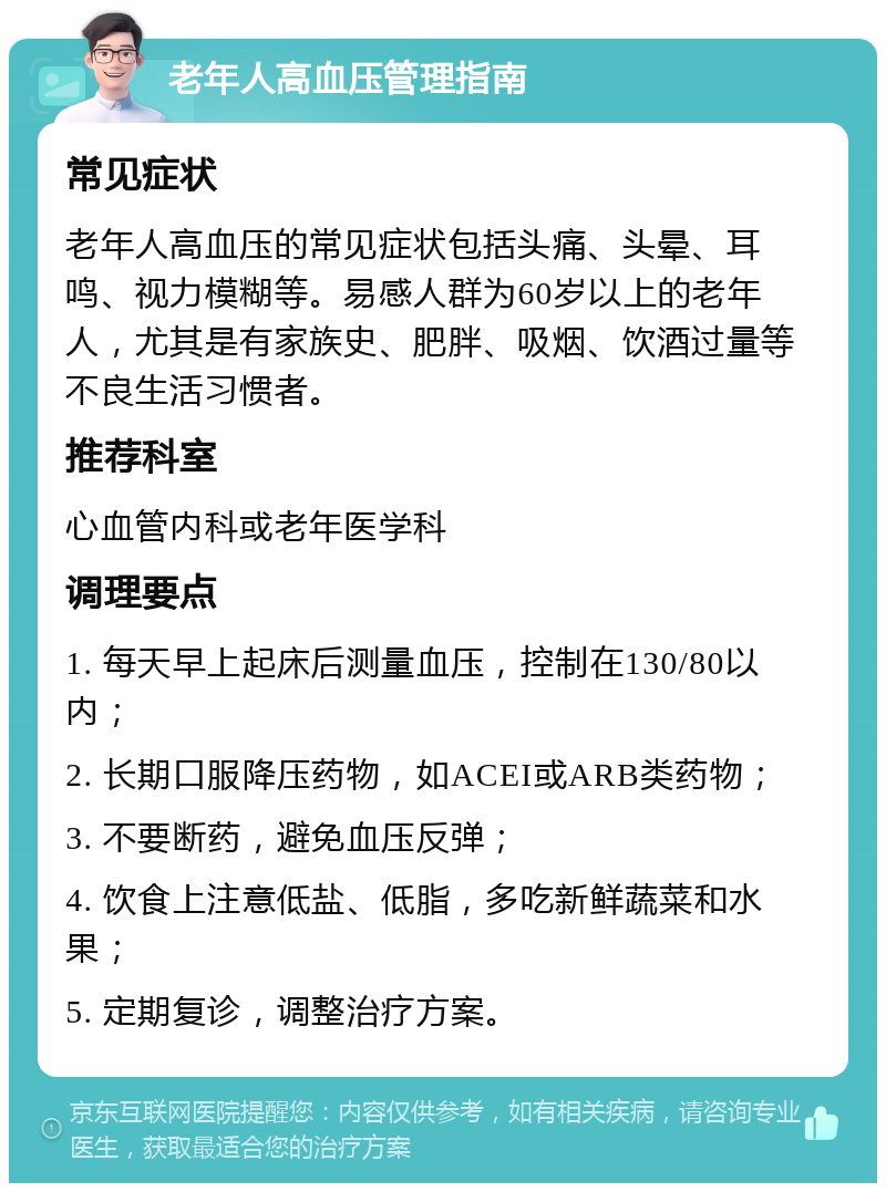 老年人高血压管理指南 常见症状 老年人高血压的常见症状包括头痛、头晕、耳鸣、视力模糊等。易感人群为60岁以上的老年人，尤其是有家族史、肥胖、吸烟、饮酒过量等不良生活习惯者。 推荐科室 心血管内科或老年医学科 调理要点 1. 每天早上起床后测量血压，控制在130/80以内； 2. 长期口服降压药物，如ACEI或ARB类药物； 3. 不要断药，避免血压反弹； 4. 饮食上注意低盐、低脂，多吃新鲜蔬菜和水果； 5. 定期复诊，调整治疗方案。