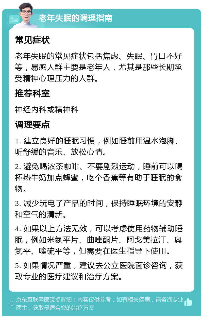 老年失眠的调理指南 常见症状 老年失眠的常见症状包括焦虑、失眠、胃口不好等，易感人群主要是老年人，尤其是那些长期承受精神心理压力的人群。 推荐科室 神经内科或精神科 调理要点 1. 建立良好的睡眠习惯，例如睡前用温水泡脚、听舒缓的音乐、放松心情。 2. 避免喝浓茶咖啡、不要剧烈运动，睡前可以喝杯热牛奶加点蜂蜜，吃个香蕉等有助于睡眠的食物。 3. 减少玩电子产品的时间，保持睡眠环境的安静和空气的清新。 4. 如果以上方法无效，可以考虑使用药物辅助睡眠，例如米氮平片、曲唑酮片、阿戈美拉汀、奥氮平、喹硫平等，但需要在医生指导下使用。 5. 如果情况严重，建议去公立医院面诊咨询，获取专业的医疗建议和治疗方案。