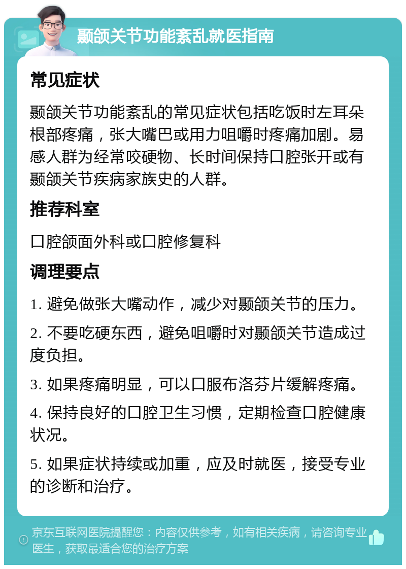 颞颌关节功能紊乱就医指南 常见症状 颞颌关节功能紊乱的常见症状包括吃饭时左耳朵根部疼痛，张大嘴巴或用力咀嚼时疼痛加剧。易感人群为经常咬硬物、长时间保持口腔张开或有颞颌关节疾病家族史的人群。 推荐科室 口腔颌面外科或口腔修复科 调理要点 1. 避免做张大嘴动作，减少对颞颌关节的压力。 2. 不要吃硬东西，避免咀嚼时对颞颌关节造成过度负担。 3. 如果疼痛明显，可以口服布洛芬片缓解疼痛。 4. 保持良好的口腔卫生习惯，定期检查口腔健康状况。 5. 如果症状持续或加重，应及时就医，接受专业的诊断和治疗。