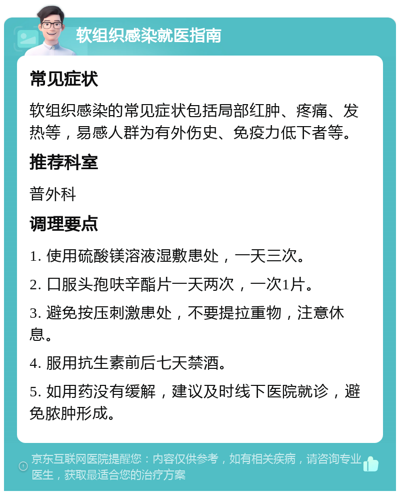 软组织感染就医指南 常见症状 软组织感染的常见症状包括局部红肿、疼痛、发热等，易感人群为有外伤史、免疫力低下者等。 推荐科室 普外科 调理要点 1. 使用硫酸镁溶液湿敷患处，一天三次。 2. 口服头孢呋辛酯片一天两次，一次1片。 3. 避免按压刺激患处，不要提拉重物，注意休息。 4. 服用抗生素前后七天禁酒。 5. 如用药没有缓解，建议及时线下医院就诊，避免脓肿形成。