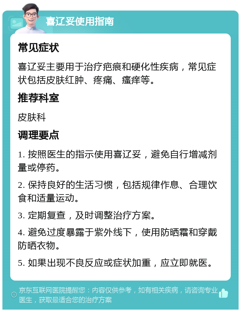 喜辽妥使用指南 常见症状 喜辽妥主要用于治疗疤痕和硬化性疾病，常见症状包括皮肤红肿、疼痛、瘙痒等。 推荐科室 皮肤科 调理要点 1. 按照医生的指示使用喜辽妥，避免自行增减剂量或停药。 2. 保持良好的生活习惯，包括规律作息、合理饮食和适量运动。 3. 定期复查，及时调整治疗方案。 4. 避免过度暴露于紫外线下，使用防晒霜和穿戴防晒衣物。 5. 如果出现不良反应或症状加重，应立即就医。