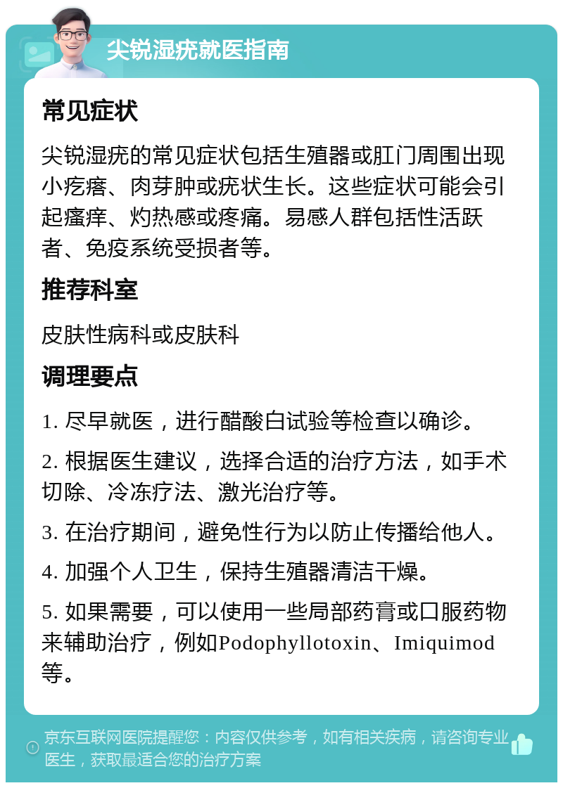 尖锐湿疣就医指南 常见症状 尖锐湿疣的常见症状包括生殖器或肛门周围出现小疙瘩、肉芽肿或疣状生长。这些症状可能会引起瘙痒、灼热感或疼痛。易感人群包括性活跃者、免疫系统受损者等。 推荐科室 皮肤性病科或皮肤科 调理要点 1. 尽早就医，进行醋酸白试验等检查以确诊。 2. 根据医生建议，选择合适的治疗方法，如手术切除、冷冻疗法、激光治疗等。 3. 在治疗期间，避免性行为以防止传播给他人。 4. 加强个人卫生，保持生殖器清洁干燥。 5. 如果需要，可以使用一些局部药膏或口服药物来辅助治疗，例如Podophyllotoxin、Imiquimod等。